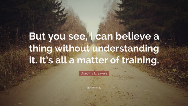 Dorothy L. Sayers Quote: “But you see, I can believe a thing without understanding it. It’s all a matter of training.”