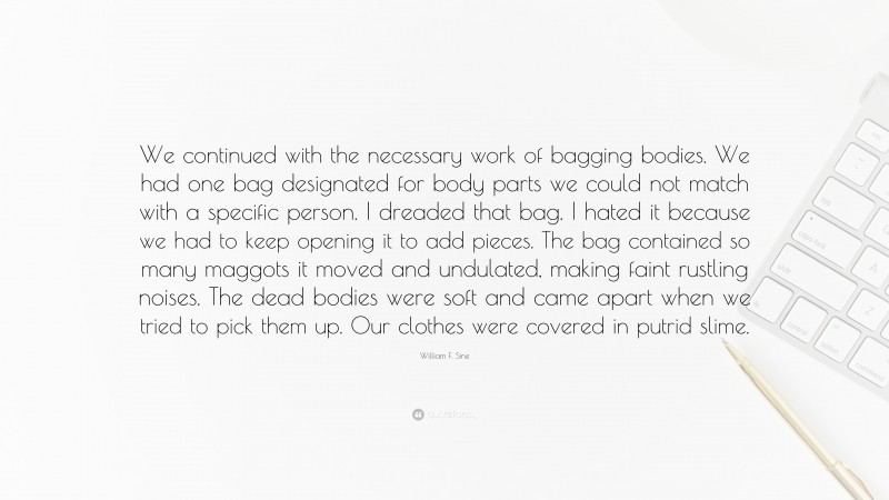 William F. Sine Quote: “We continued with the necessary work of bagging bodies. We had one bag designated for body parts we could not match with a specific person. I dreaded that bag. I hated it because we had to keep opening it to add pieces. The bag contained so many maggots it moved and undulated, making faint rustling noises. The dead bodies were soft and came apart when we tried to pick them up. Our clothes were covered in putrid slime.”