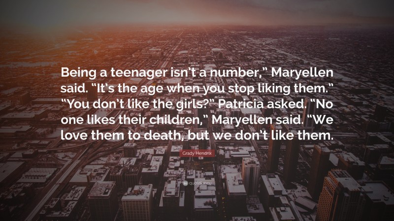 Grady Hendrix Quote: “Being a teenager isn’t a number,” Maryellen said. “It’s the age when you stop liking them.” “You don’t like the girls?” Patricia asked. “No one likes their children,” Maryellen said. “We love them to death, but we don’t like them.”