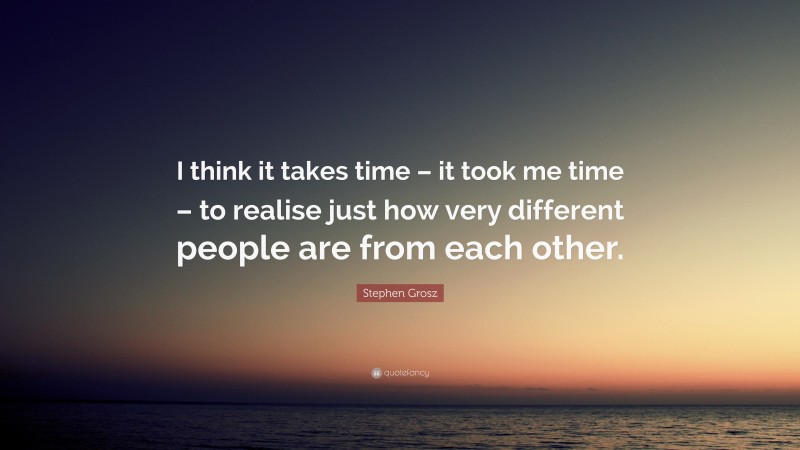 Stephen Grosz Quote: “I think it takes time – it took me time – to realise just how very different people are from each other.”