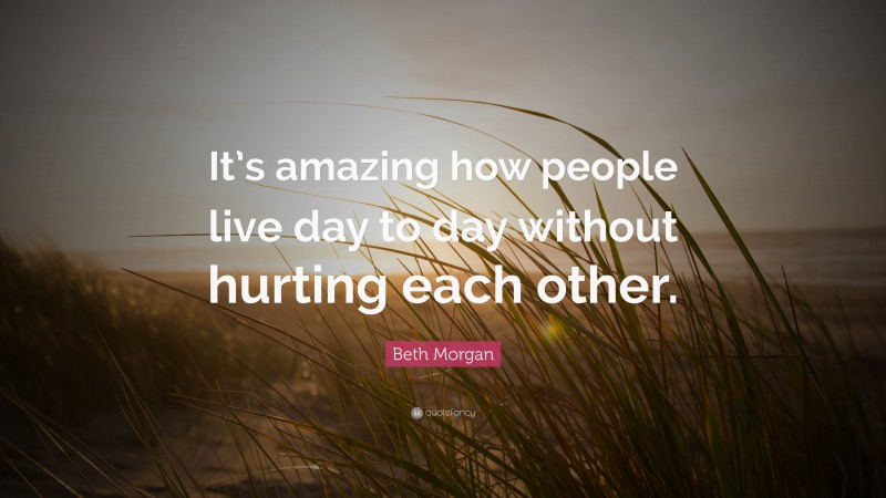 Beth Morgan Quote: “It’s amazing how people live day to day without hurting each other.”