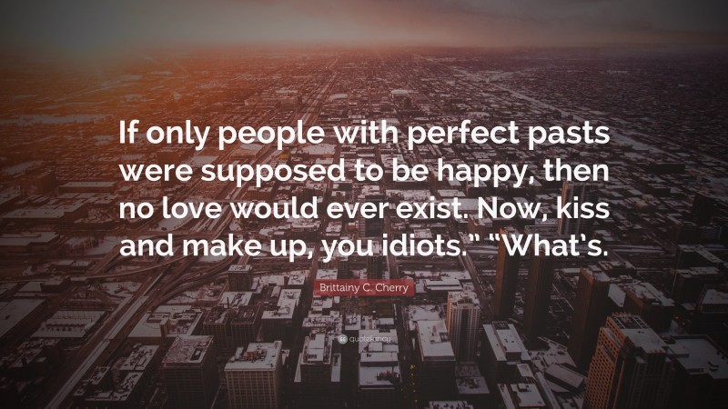 Brittainy C. Cherry Quote: “If only people with perfect pasts were supposed to be happy, then no love would ever exist. Now, kiss and make up, you idiots.” “What’s.”