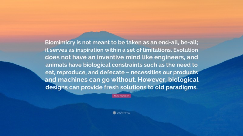 Kristy Hamilton Quote: “Biomimicry is not meant to be taken as an end-all, be-all; it serves as inspiration within a set of limitations. Evolution does not have an inventive mind like engineers, and animals have biological constraints such as the need to eat, reproduce, and defecate – necessities our products and machines can go without. However, biological designs can provide fresh solutions to old paradigms.”