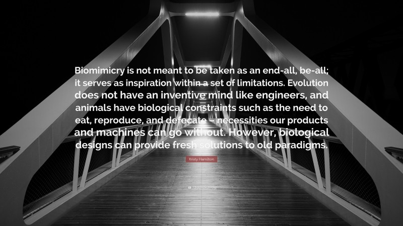 Kristy Hamilton Quote: “Biomimicry is not meant to be taken as an end-all, be-all; it serves as inspiration within a set of limitations. Evolution does not have an inventive mind like engineers, and animals have biological constraints such as the need to eat, reproduce, and defecate – necessities our products and machines can go without. However, biological designs can provide fresh solutions to old paradigms.”