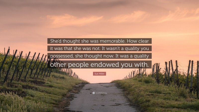 Sue Miller Quote: “She’d thought she was memorable. How clear it was that she was not. It wasn’t a quality you possessed, she thought now. It was a quality other people endowed you with.”