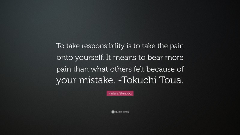 Kaitani Shinobu Quote: “To take responsibility is to take the pain onto yourself. It means to bear more pain than what others felt because of your mistake. -Tokuchi Toua.”