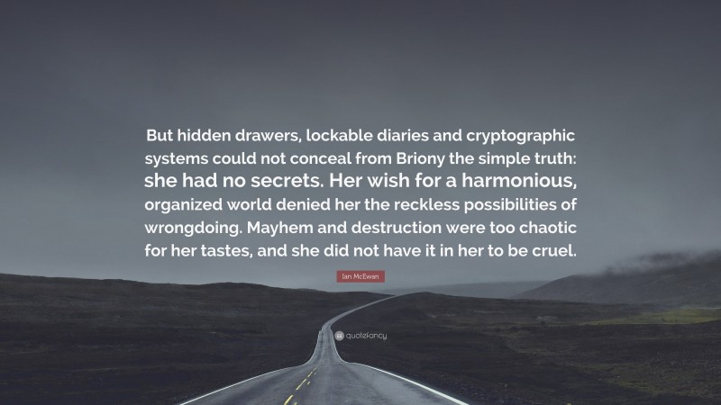 Ian McEwan Quote: “But hidden drawers, lockable diaries and cryptographic systems could not conceal from Briony the simple truth: she had no secrets. Her wish for a harmonious, organized world denied her the reckless possibilities of wrongdoing. Mayhem and destruction were too chaotic for her tastes, and she did not have it in her to be cruel.”