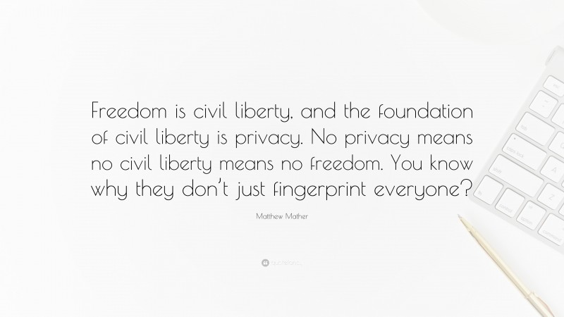 Matthew Mather Quote: “Freedom is civil liberty, and the foundation of civil liberty is privacy. No privacy means no civil liberty means no freedom. You know why they don’t just fingerprint everyone?”