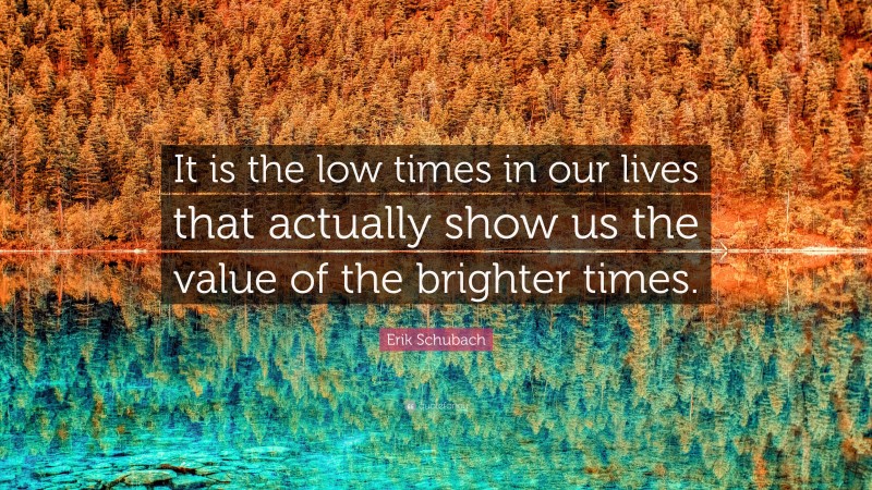 Erik Schubach Quote: “It is the low times in our lives that actually show us the value of the brighter times.”