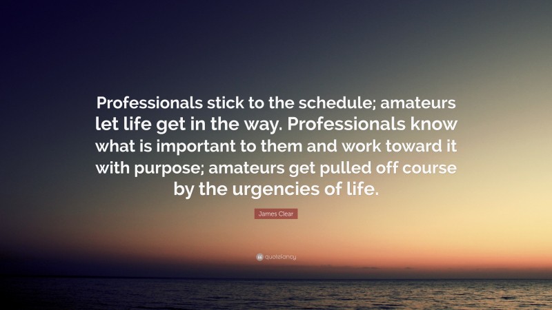 James Clear Quote: “Professionals stick to the schedule; amateurs let life get in the way. Professionals know what is important to them and work toward it with purpose; amateurs get pulled off course by the urgencies of life.”