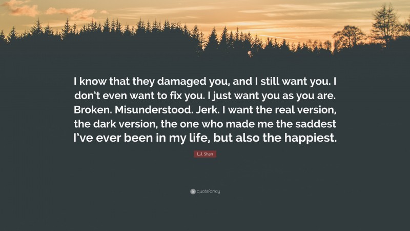 L.J. Shen Quote: “I know that they damaged you, and I still want you. I don’t even want to fix you. I just want you as you are. Broken. Misunderstood. Jerk. I want the real version, the dark version, the one who made me the saddest I’ve ever been in my life, but also the happiest.”
