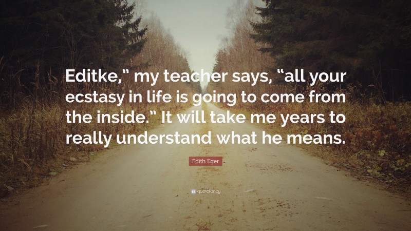 Edith Eger Quote: “Editke,” my teacher says, “all your ecstasy in life is going to come from the inside.” It will take me years to really understand what he means.”