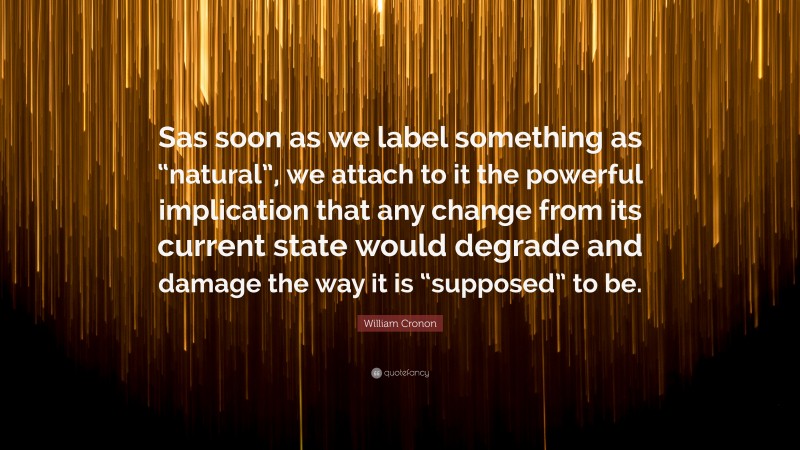 William Cronon Quote: “Sas soon as we label something as “natural”, we attach to it the powerful implication that any change from its current state would degrade and damage the way it is “supposed” to be.”