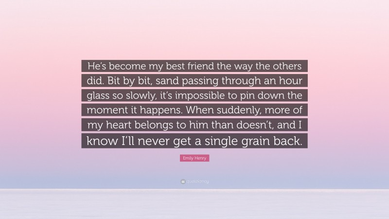 Emily Henry Quote: “He’s become my best friend the way the others did. Bit by bit, sand passing through an hour glass so slowly, it’s impossible to pin down the moment it happens. When suddenly, more of my heart belongs to him than doesn’t, and I know I’ll never get a single grain back.”