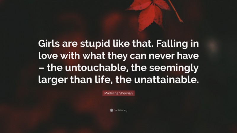 Madeline Sheehan Quote: “Girls are stupid like that. Falling in love with what they can never have – the untouchable, the seemingly larger than life, the unattainable.”