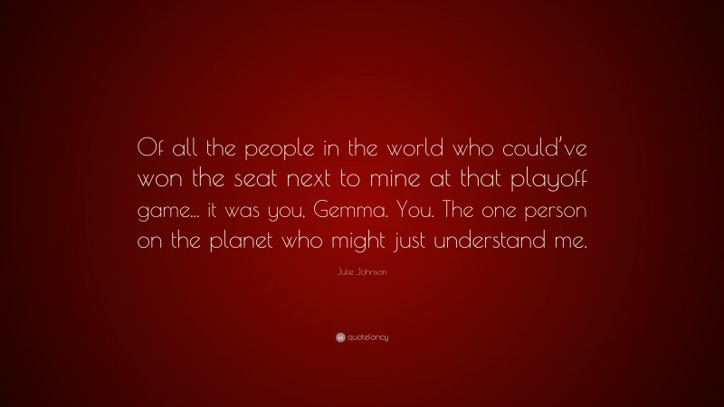 Julie Johnson Quote: “Of all the people in the world who could’ve won the seat next to mine at that playoff game... it was you, Gemma. You. The one person on the planet who might just understand me.”