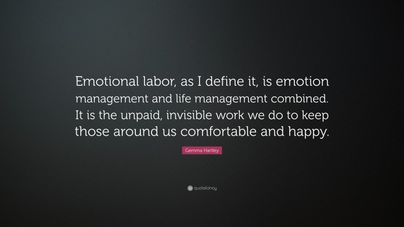 Gemma Hartley Quote: “Emotional labor, as I define it, is emotion management and life management combined. It is the unpaid, invisible work we do to keep those around us comfortable and happy.”