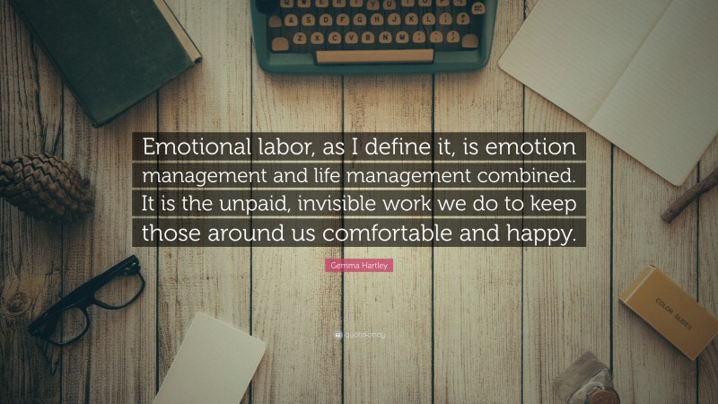 Gemma Hartley Quote: “Emotional labor, as I define it, is emotion management and life management combined. It is the unpaid, invisible work we do to keep those around us comfortable and happy.”