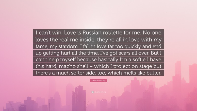 Freddie Mercury Quote: “I can’t win. Love is Russian roulette for me. No one loves the real me inside. they’re all in love with my fame, my stardom. I fall in love far too quickly and end up getting hurt all the time. I’ve got scars all over. But I can’t help myself because basically I’m a softie I have this hard, macho shell – which I project on stage but there’s a much softer side. too, which melts like butter.”