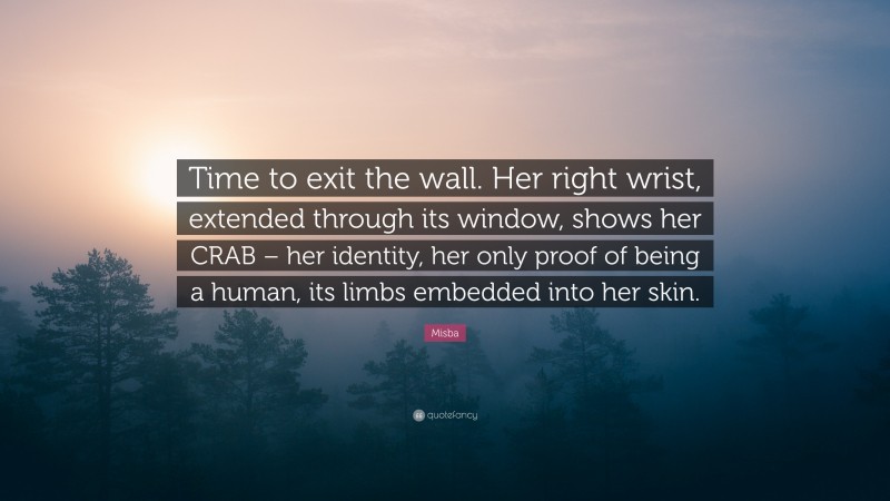 Misba Quote: “Time to exit the wall. Her right wrist, extended through its window, shows her CRAB – her identity, her only proof of being a human, its limbs embedded into her skin.”