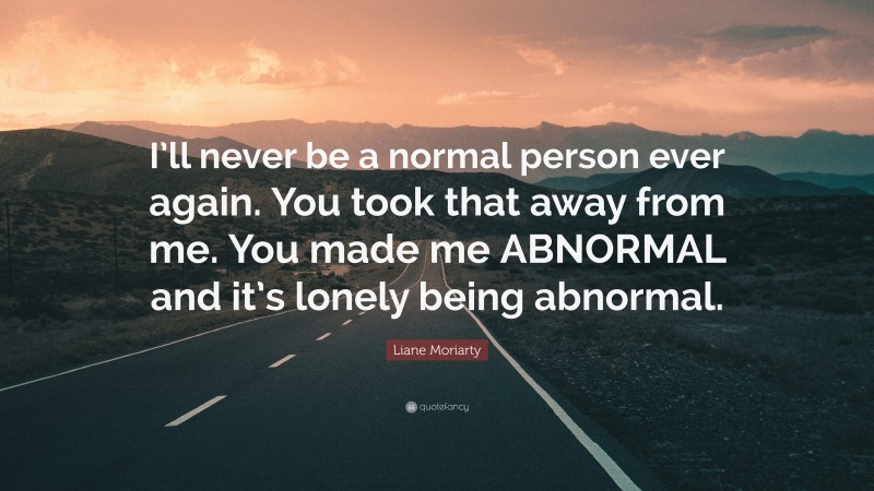 Liane Moriarty Quote: “I’ll never be a normal person ever again. You took that away from me. You made me ABNORMAL and it’s lonely being abnormal.”