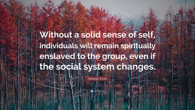 Daisaku Ikeda Quote: “Without a solid sense of self, individuals will remain spiritually enslaved to the group, even if the social system changes.”