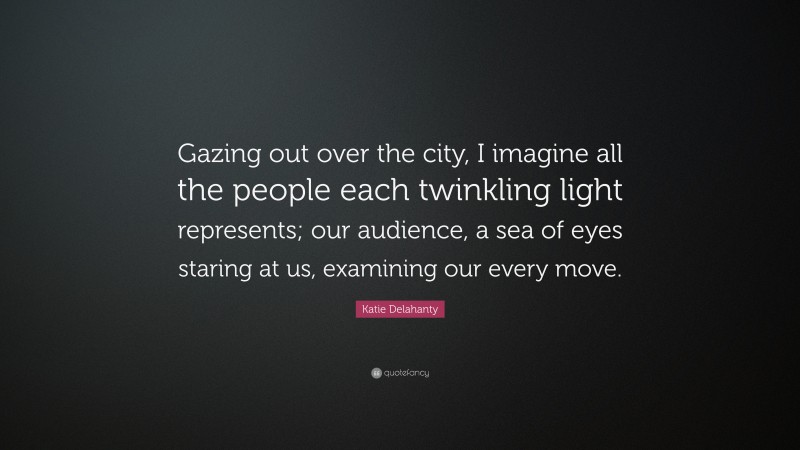 Katie Delahanty Quote: “Gazing out over the city, I imagine all the people each twinkling light represents; our audience, a sea of eyes staring at us, examining our every move.”
