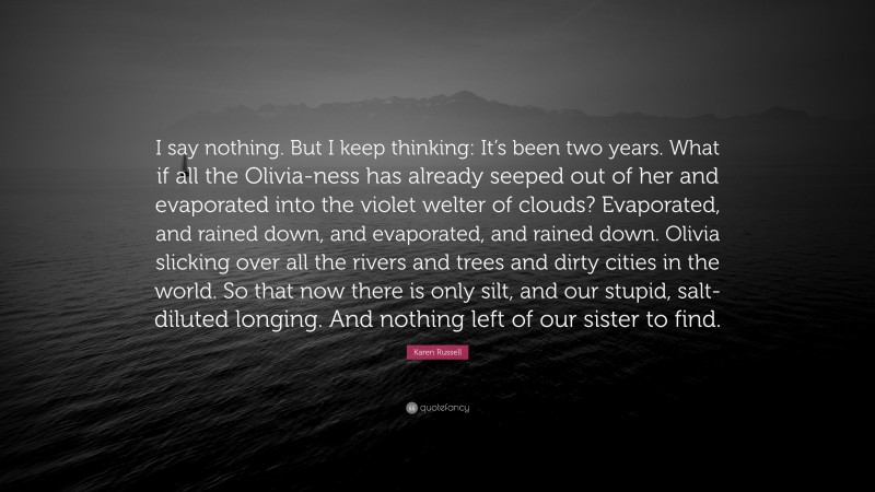 Karen Russell Quote: “I say nothing. But I keep thinking: It’s been two years. What if all the Olivia-ness has already seeped out of her and evaporated into the violet welter of clouds? Evaporated, and rained down, and evaporated, and rained down. Olivia slicking over all the rivers and trees and dirty cities in the world. So that now there is only silt, and our stupid, salt-diluted longing. And nothing left of our sister to find.”