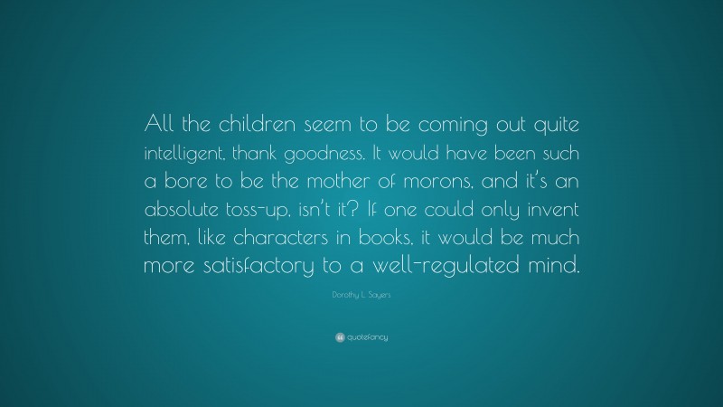 Dorothy L. Sayers Quote: “All the children seem to be coming out quite intelligent, thank goodness. It would have been such a bore to be the mother of morons, and it’s an absolute toss-up, isn’t it? If one could only invent them, like characters in books, it would be much more satisfactory to a well-regulated mind.”