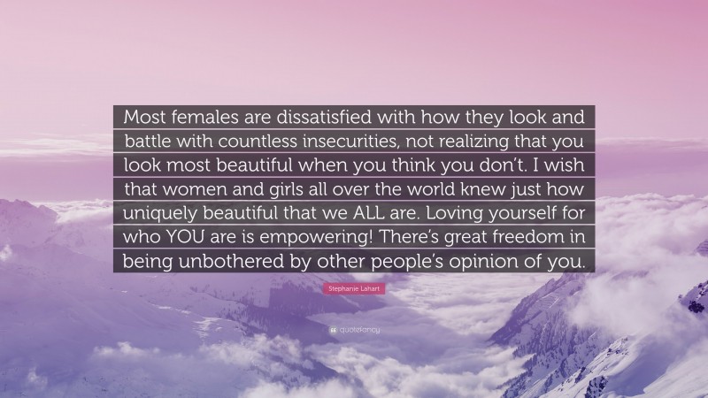 Stephanie Lahart Quote: “Most females are dissatisfied with how they look and battle with countless insecurities, not realizing that you look most beautiful when you think you don’t. I wish that women and girls all over the world knew just how uniquely beautiful that we ALL are. Loving yourself for who YOU are is empowering! There’s great freedom in being unbothered by other people’s opinion of you.”