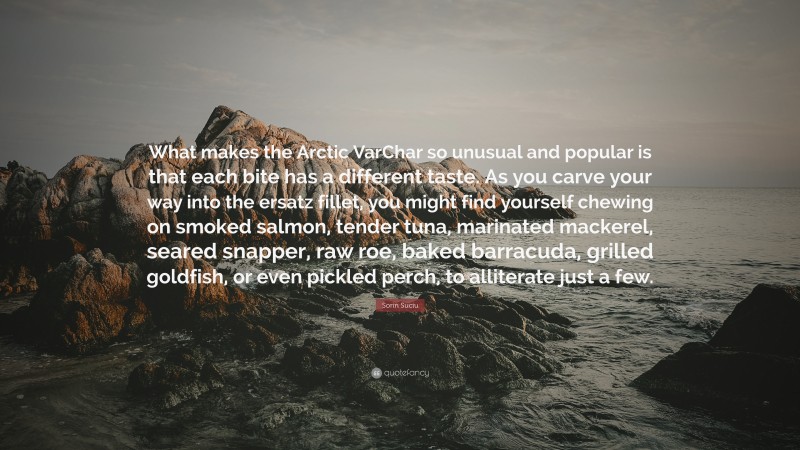 Sorin Suciu Quote: “What makes the Arctic VarChar so unusual and popular is that each bite has a different taste. As you carve your way into the ersatz fillet, you might find yourself chewing on smoked salmon, tender tuna, marinated mackerel, seared snapper, raw roe, baked barracuda, grilled goldfish, or even pickled perch, to alliterate just a few.”