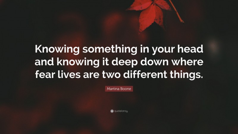 Martina Boone Quote: “Knowing something in your head and knowing it deep down where fear lives are two different things.”