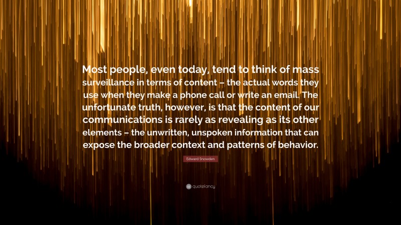 Edward Snowden Quote: “Most people, even today, tend to think of mass surveillance in terms of content – the actual words they use when they make a phone call or write an email. The unfortunate truth, however, is that the content of our communications is rarely as revealing as its other elements – the unwritten, unspoken information that can expose the broader context and patterns of behavior.”