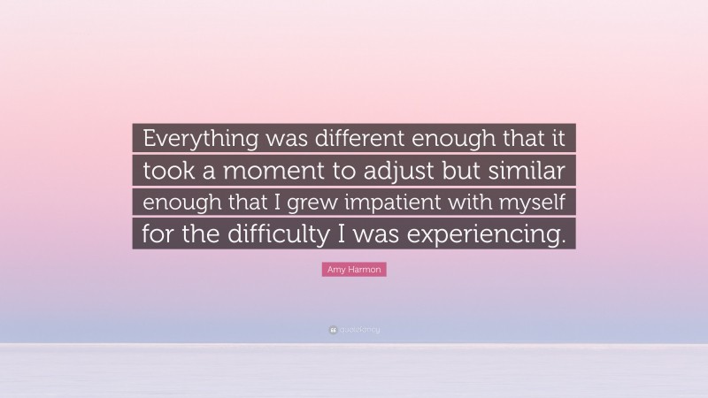 Amy Harmon Quote: “Everything was different enough that it took a moment to adjust but similar enough that I grew impatient with myself for the difficulty I was experiencing.”