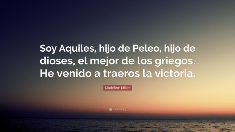 Madeline Miller Quote: “Soy Aquiles, hijo de Peleo, hijo de dioses, el mejor de los griegos. He venido a traeros la victoria.”