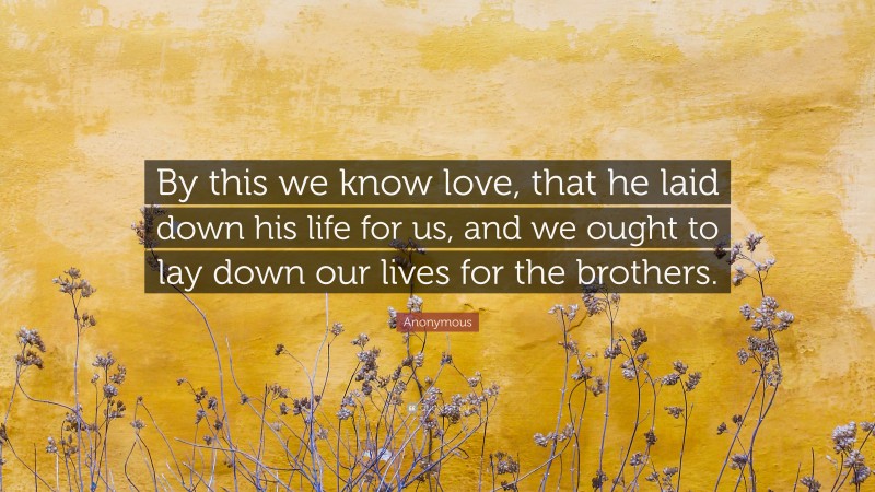 Anonymous Quote: “By this we know love, that he laid down his life for us, and we ought to lay down our lives for the brothers.”
