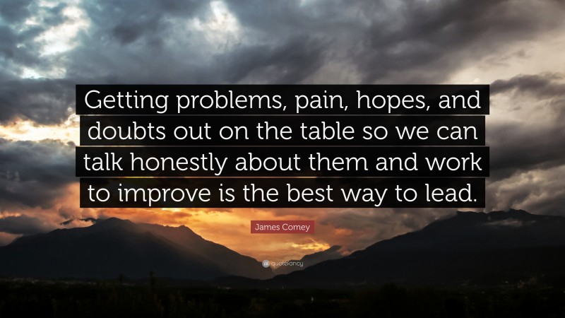 James Comey Quote: “Getting problems, pain, hopes, and doubts out on the table so we can talk honestly about them and work to improve is the best way to lead.”