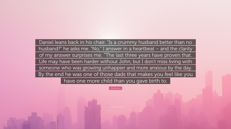 Kelly Harms Quote: “Daniel leans back in his chair. “Is a crummy husband better than no husband?” he asks me. “No,” I answer in a heartbeat – and the clarity of my answer surprises me. “The last three years have proven that. Life may have been harder without John, but I don’t miss living with someone who was growing unhappier and more anxious by the day. By the end he was one of those dads that makes you feel like you have one more child than you gave birth to.”