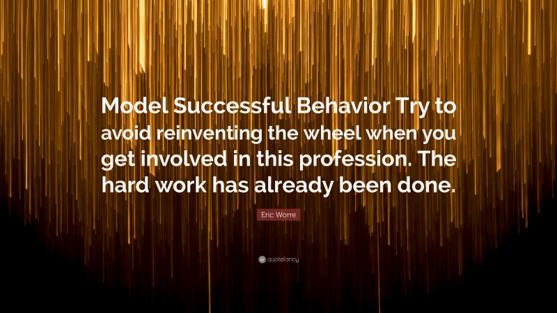 Eric Worre Quote: “Model Successful Behavior Try to avoid reinventing the wheel when you get involved in this profession. The hard work has already been done.”