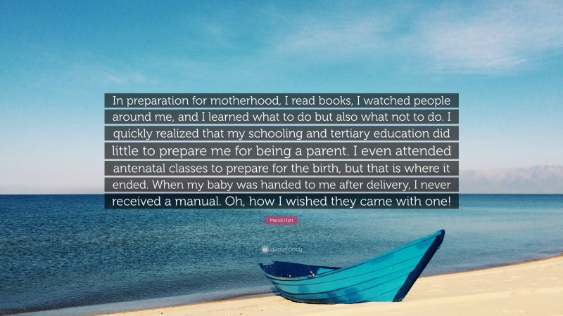 Mandi Hart Quote: “In preparation for motherhood, I read books, I watched people around me, and I learned what to do but also what not to do. I quickly realized that my schooling and tertiary education did little to prepare me for being a parent. I even attended antenatal classes to prepare for the birth, but that is where it ended. When my baby was handed to me after delivery, I never received a manual. Oh, how I wished they came with one!”