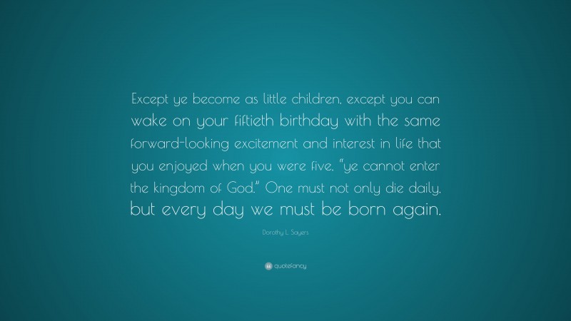 Dorothy L. Sayers Quote: “Except ye become as little children, except you can wake on your fiftieth birthday with the same forward-looking excitement and interest in life that you enjoyed when you were five, “ye cannot enter the kingdom of God.” One must not only die daily, but every day we must be born again.”