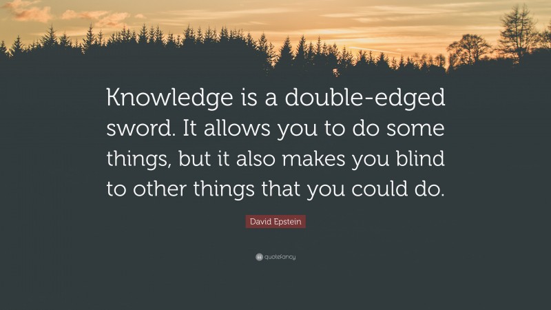 David Epstein Quote: “Knowledge is a double-edged sword. It allows you to do some things, but it also makes you blind to other things that you could do.”