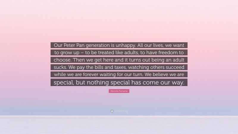 Marcella Purnama Quote: “Our Peter Pan generation is unhappy. All our lives, we want to grow up – to be treated like adults, to have freedom to choose. Then we get here and it turns out being an adult sucks. We pay the bills and taxes, watching others succeed while we are forever waiting for our turn. We believe we are special, but nothing special has come our way.”