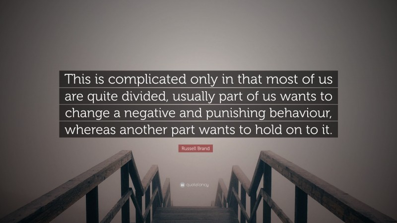 Russell Brand Quote: “This is complicated only in that most of us are quite divided, usually part of us wants to change a negative and punishing behaviour, whereas another part wants to hold on to it.”
