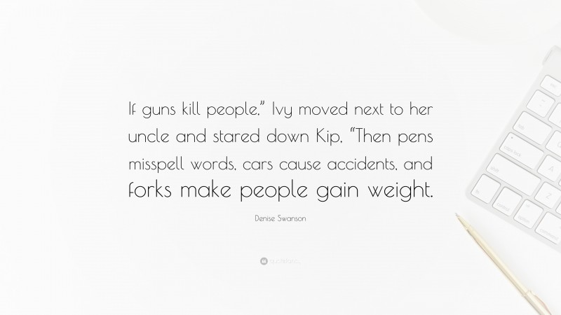 Denise Swanson Quote: “If guns kill people,” Ivy moved next to her uncle and stared down Kip, “Then pens misspell words, cars cause accidents, and forks make people gain weight.”