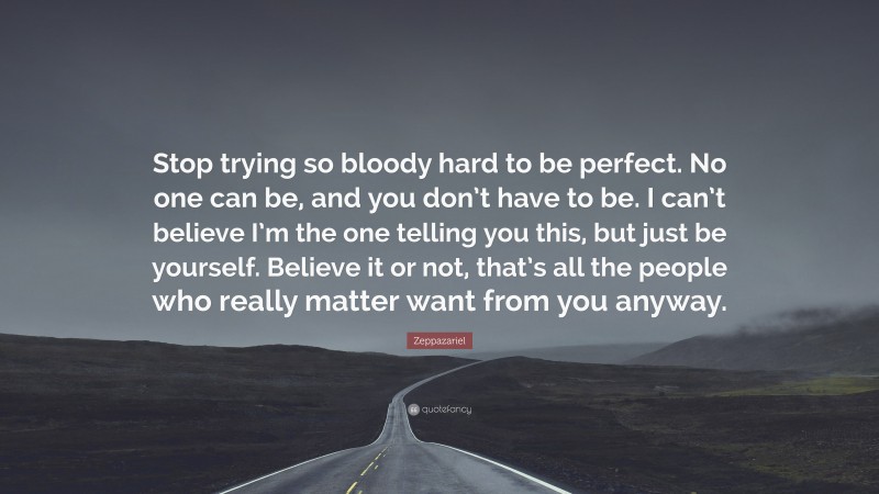 Zeppazariel Quote: “Stop trying so bloody hard to be perfect. No one can be, and you don’t have to be. I can’t believe I’m the one telling you this, but just be yourself. Believe it or not, that’s all the people who really matter want from you anyway.”