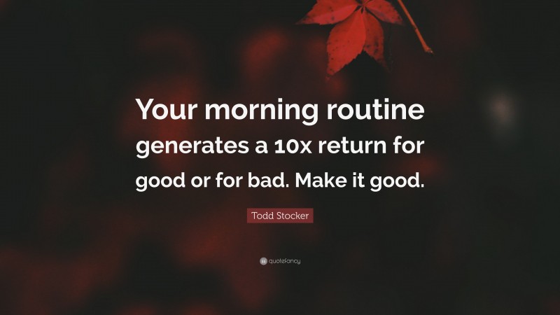 Todd Stocker Quote: “Your morning routine generates a 10x return for good or for bad. Make it good.”