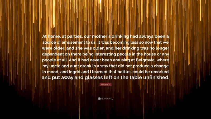 Meg Mason Quote: “At home, at parties, our mother’s drinking had always been a source of amusement to us. It was becoming less so now that we were older, and she was older, and her drinking was no longer dependent on there being interesting people in the house or any people at all. And it had never been amusing at Belgravia, where my uncle and aunt drank in a way that did not produce a change in mood, and Ingrid and I learned that bottles could be recorked and put away and glasses left on the table unfinished.”