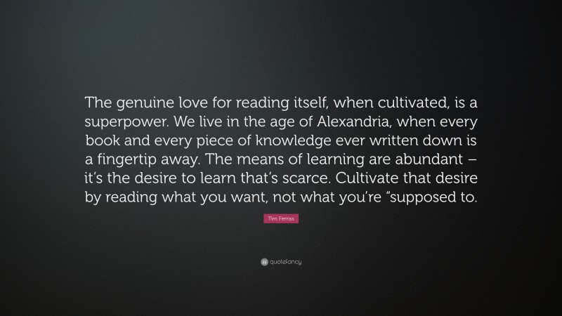 Tim Ferriss Quote: “The genuine love for reading itself, when cultivated, is a superpower. We live in the age of Alexandria, when every book and every piece of knowledge ever written down is a fingertip away. The means of learning are abundant – it’s the desire to learn that’s scarce. Cultivate that desire by reading what you want, not what you’re “supposed to.”