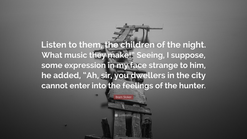 Bram Stoker Quote: “Listen to them, the children of the night. What music they make!” Seeing, I suppose, some expression in my face strange to him, he added, “Ah, sir, you dwellers in the city cannot enter into the feelings of the hunter.”